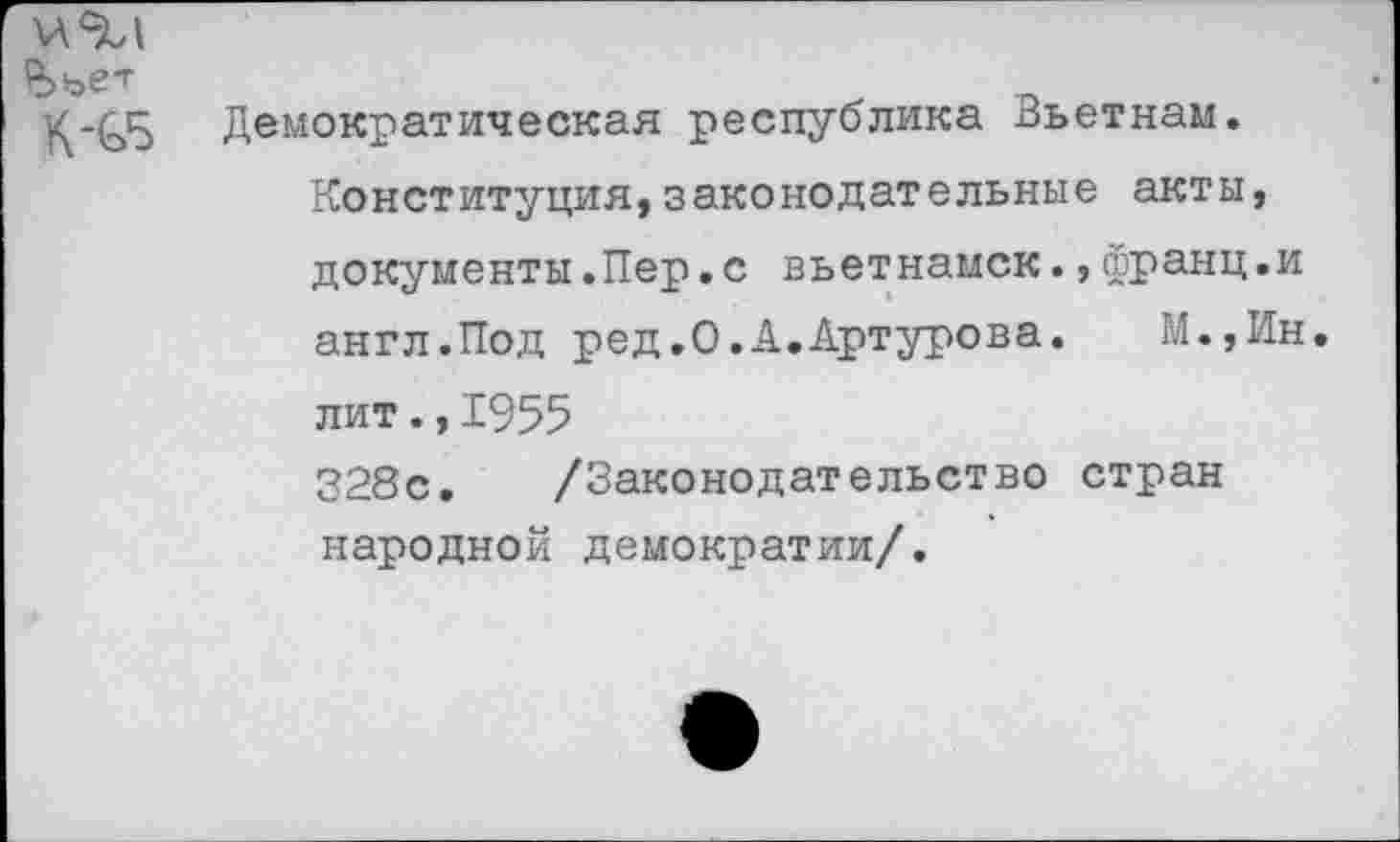 ﻿^>ъет
№
Демократическая республика Вьетнам. Конституция,законодательные акты, документы.Пер.с вьетнамок.,франц.и англ.Под ред.О.А.Артурова.	М.,Ин.
лит.,1955
328с. /Законодательство стран народной демократии/.